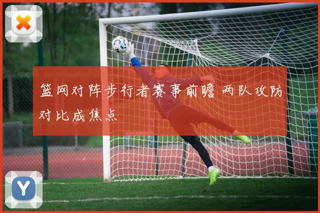 篮网对阵步行者赛事前瞻 两队攻防对比成焦点