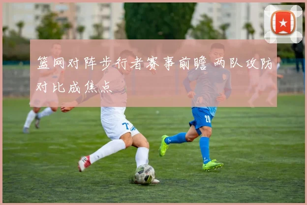 篮网对阵步行者赛事前瞻 两队攻防对比成焦点