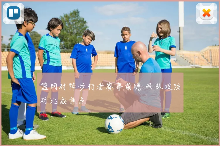 篮网对阵步行者赛事前瞻 两队攻防对比成焦点
