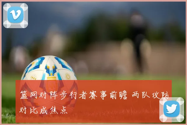篮网对阵步行者赛事前瞻 两队攻防对比成焦点