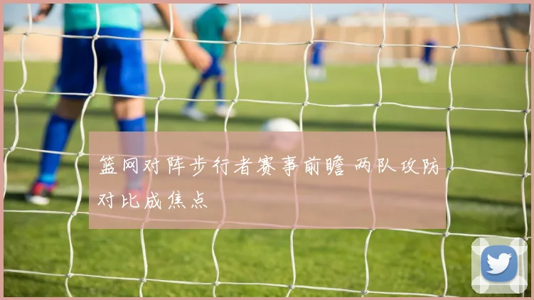 篮网对阵步行者赛事前瞻 两队攻防对比成焦点