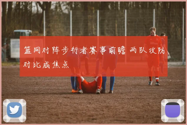 篮网对阵步行者赛事前瞻 两队攻防对比成焦点