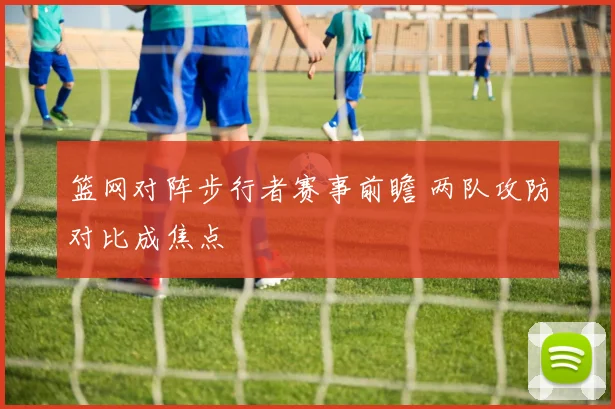 篮网对阵步行者赛事前瞻 两队攻防对比成焦点