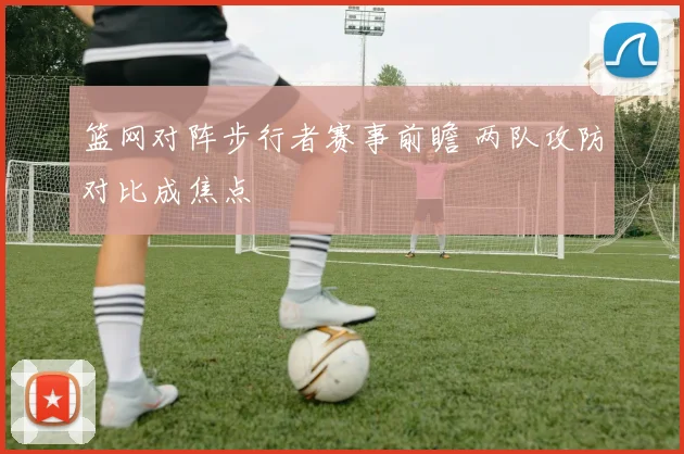 篮网对阵步行者赛事前瞻 两队攻防对比成焦点