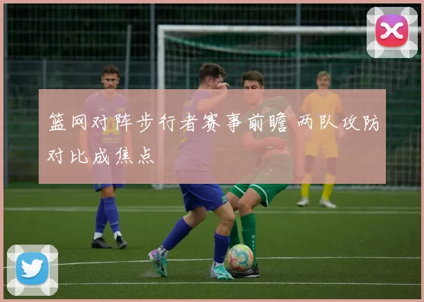 篮网对阵步行者赛事前瞻 两队攻防对比成焦点