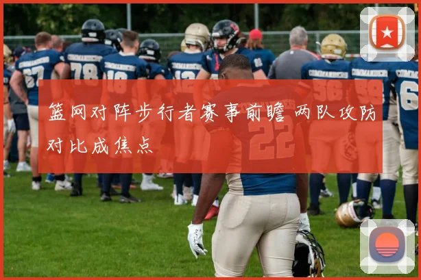 篮网对阵步行者赛事前瞻 两队攻防对比成焦点