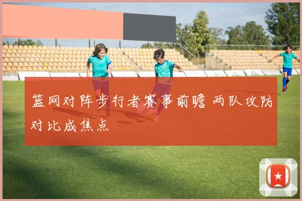篮网对阵步行者赛事前瞻 两队攻防对比成焦点