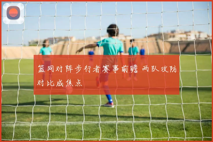 篮网对阵步行者赛事前瞻 两队攻防对比成焦点