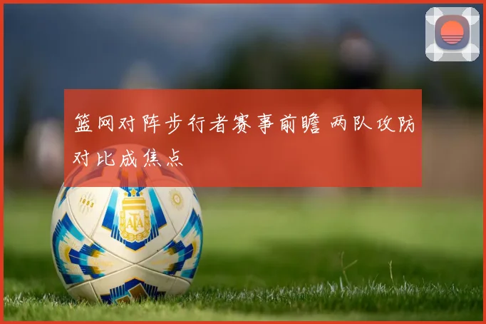 篮网对阵步行者赛事前瞻 两队攻防对比成焦点