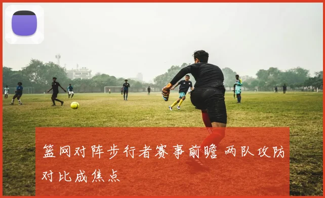 篮网对阵步行者赛事前瞻 两队攻防对比成焦点