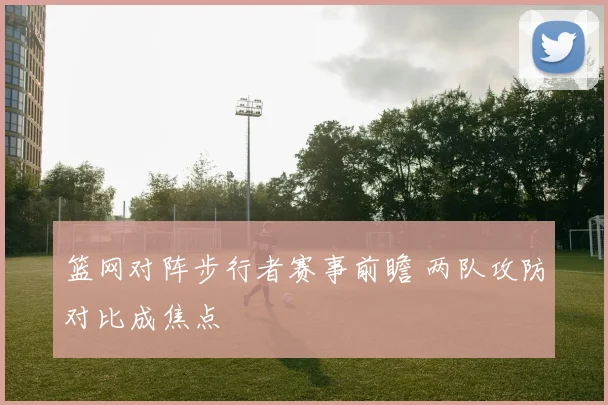 篮网对阵步行者赛事前瞻 两队攻防对比成焦点