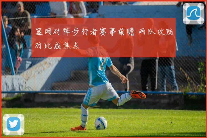 篮网对阵步行者赛事前瞻 两队攻防对比成焦点