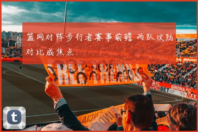 篮网对阵步行者赛事前瞻 两队攻防对比成焦点