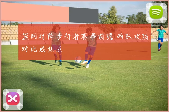 篮网对阵步行者赛事前瞻 两队攻防对比成焦点