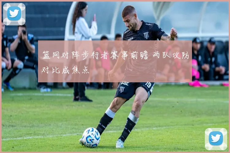 篮网对阵步行者赛事前瞻 两队攻防对比成焦点
