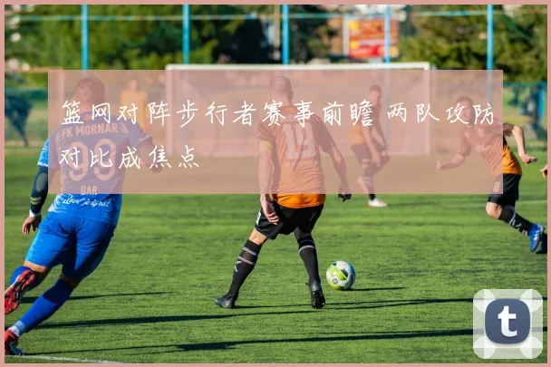 篮网对阵步行者赛事前瞻 两队攻防对比成焦点
