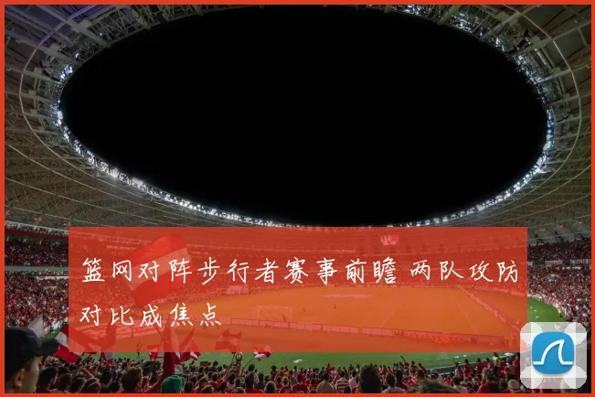 篮网对阵步行者赛事前瞻 两队攻防对比成焦点
