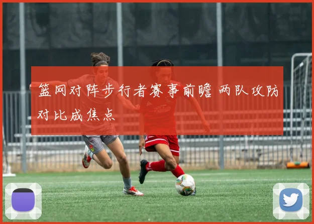 篮网对阵步行者赛事前瞻 两队攻防对比成焦点