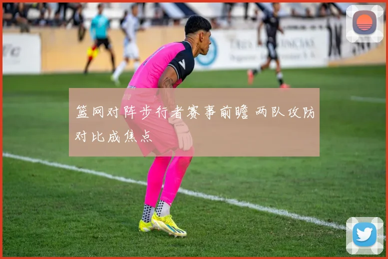 篮网对阵步行者赛事前瞻 两队攻防对比成焦点