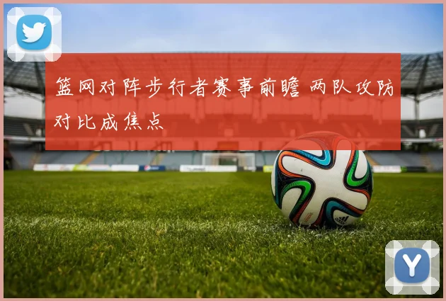 篮网对阵步行者赛事前瞻 两队攻防对比成焦点