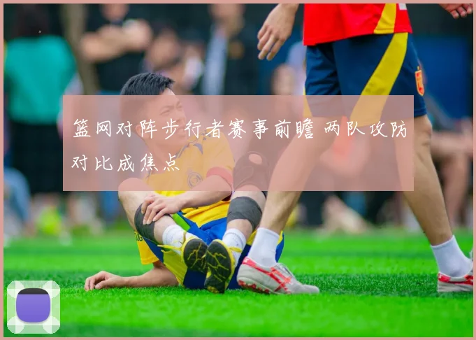 篮网对阵步行者赛事前瞻 两队攻防对比成焦点