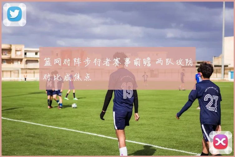 篮网对阵步行者赛事前瞻 两队攻防对比成焦点