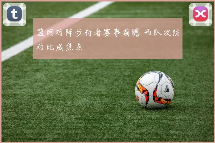篮网对阵步行者赛事前瞻 两队攻防对比成焦点