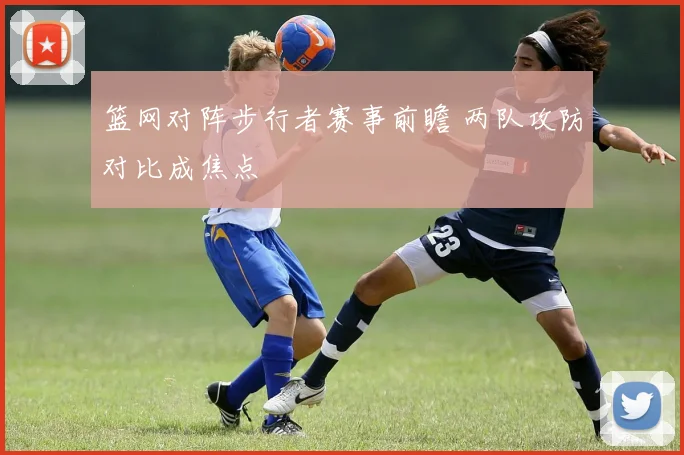 篮网对阵步行者赛事前瞻 两队攻防对比成焦点