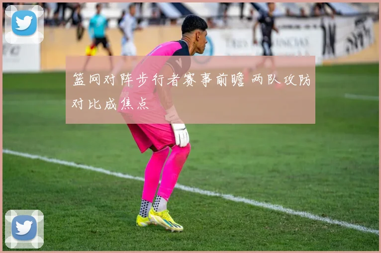 篮网对阵步行者赛事前瞻 两队攻防对比成焦点