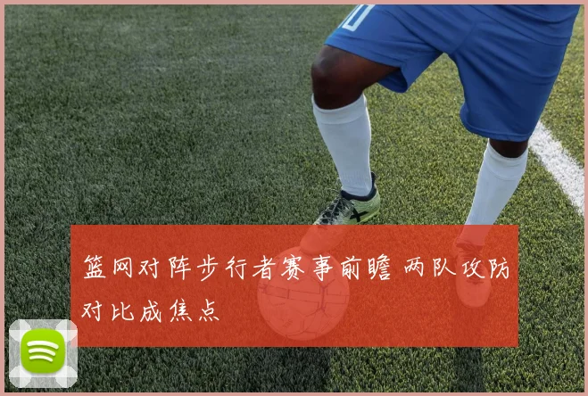 篮网对阵步行者赛事前瞻 两队攻防对比成焦点