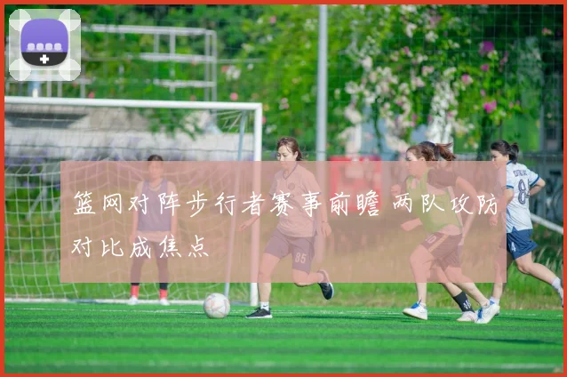 篮网对阵步行者赛事前瞻 两队攻防对比成焦点