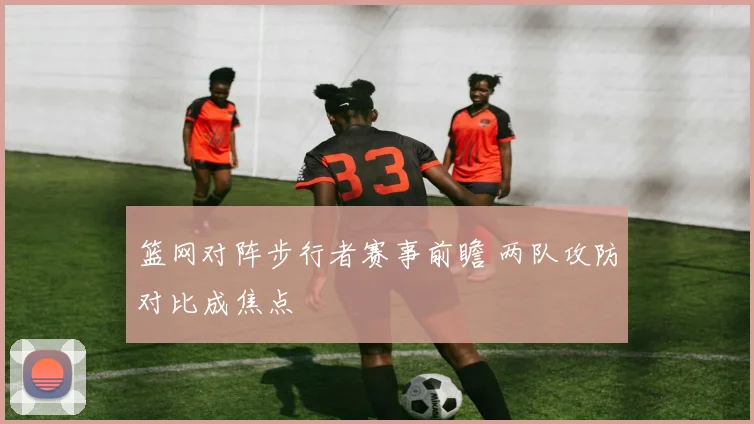 篮网对阵步行者赛事前瞻 两队攻防对比成焦点