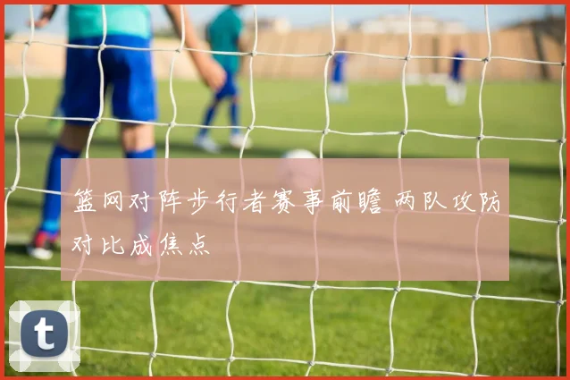 篮网对阵步行者赛事前瞻 两队攻防对比成焦点