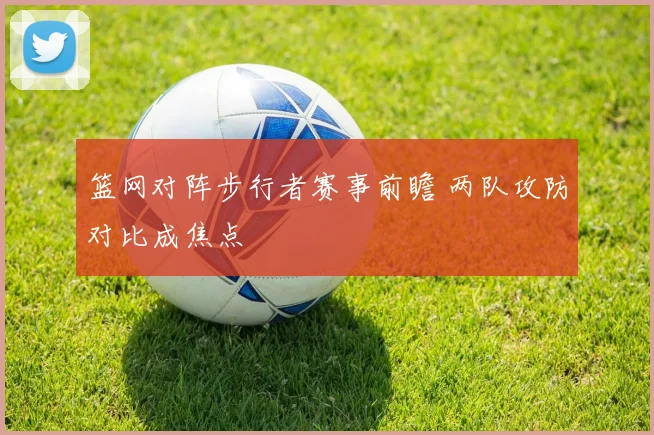 篮网对阵步行者赛事前瞻 两队攻防对比成焦点