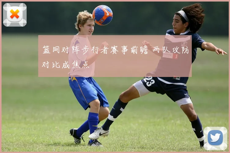 篮网对阵步行者赛事前瞻 两队攻防对比成焦点
