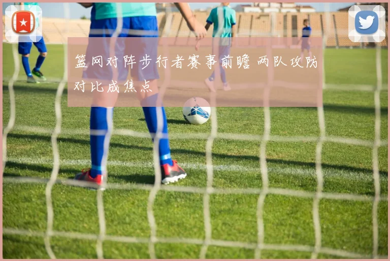 篮网对阵步行者赛事前瞻 两队攻防对比成焦点