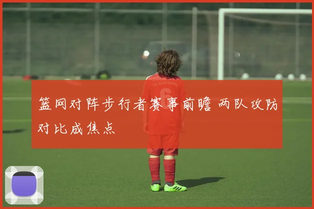篮网对阵步行者赛事前瞻 两队攻防对比成焦点