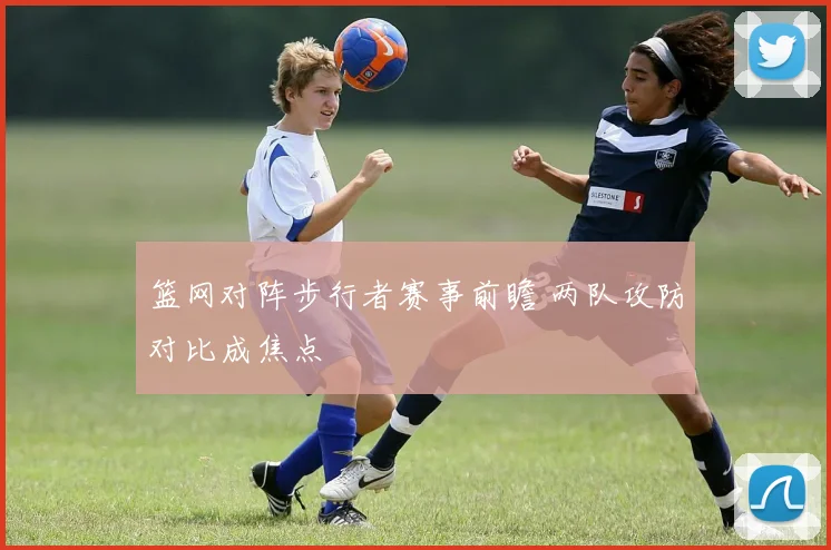 篮网对阵步行者赛事前瞻 两队攻防对比成焦点