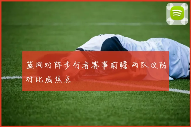 篮网对阵步行者赛事前瞻 两队攻防对比成焦点