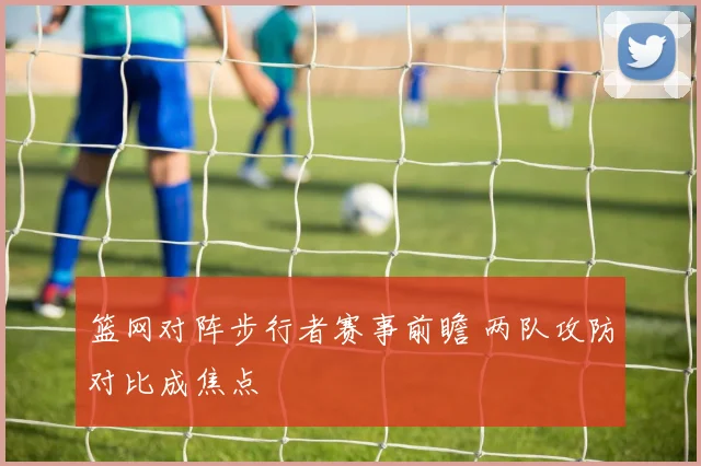 篮网对阵步行者赛事前瞻 两队攻防对比成焦点