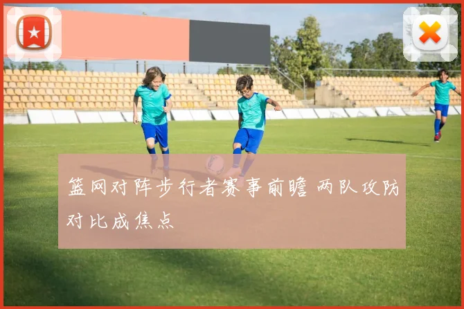 篮网对阵步行者赛事前瞻 两队攻防对比成焦点
