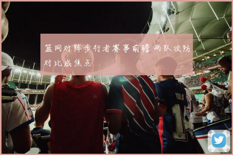 篮网对阵步行者赛事前瞻 两队攻防对比成焦点