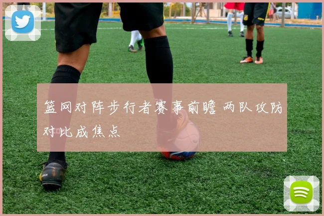 篮网对阵步行者赛事前瞻 两队攻防对比成焦点