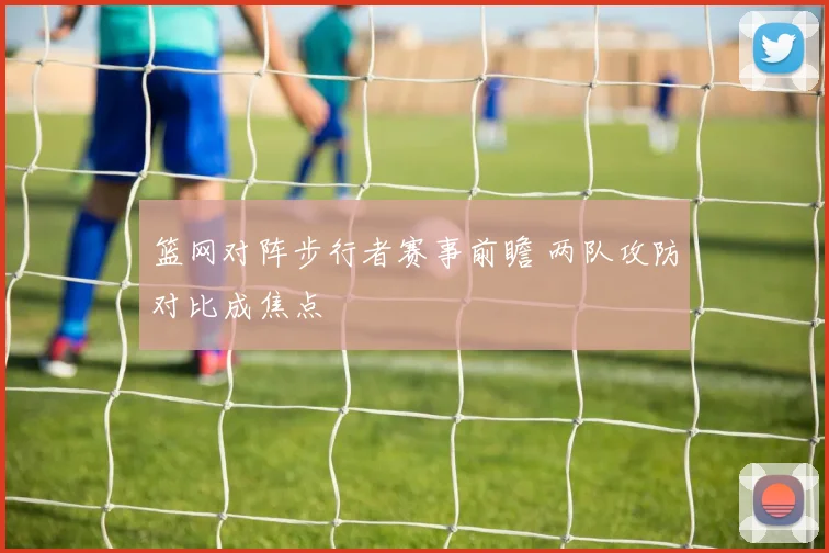 篮网对阵步行者赛事前瞻 两队攻防对比成焦点