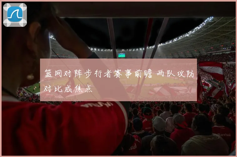 篮网对阵步行者赛事前瞻 两队攻防对比成焦点