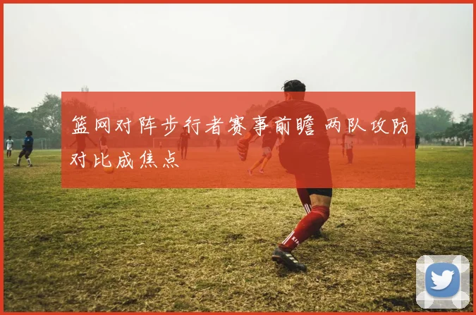篮网对阵步行者赛事前瞻 两队攻防对比成焦点