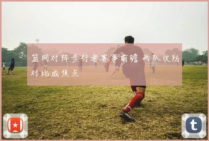 篮网对阵步行者赛事前瞻 两队攻防对比成焦点