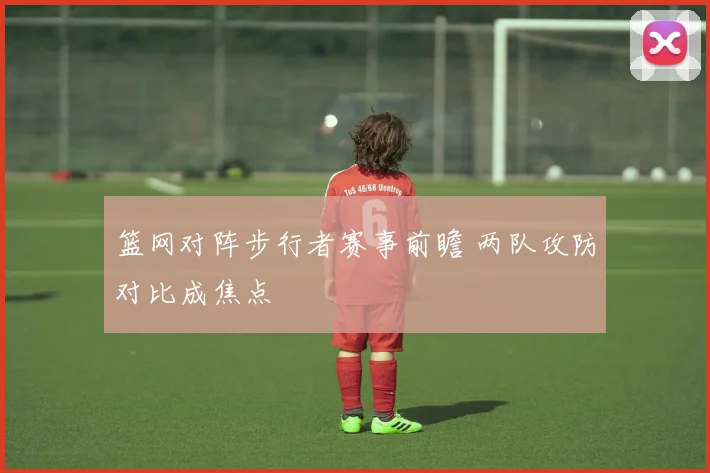 篮网对阵步行者赛事前瞻 两队攻防对比成焦点