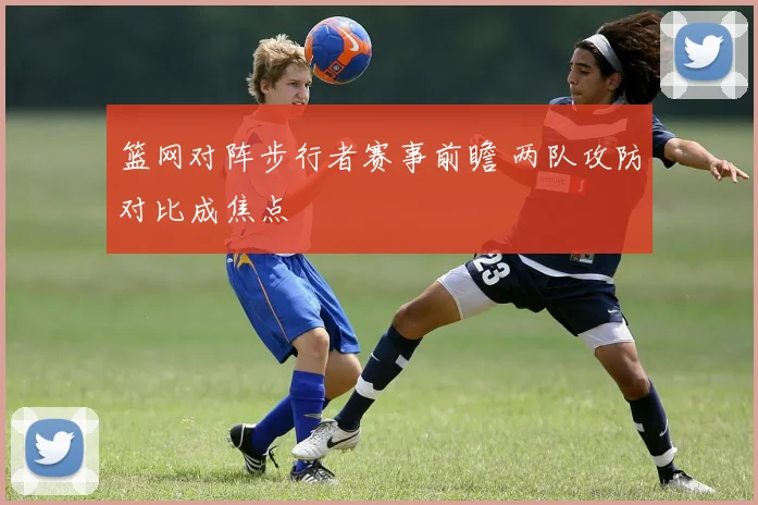 篮网对阵步行者赛事前瞻 两队攻防对比成焦点