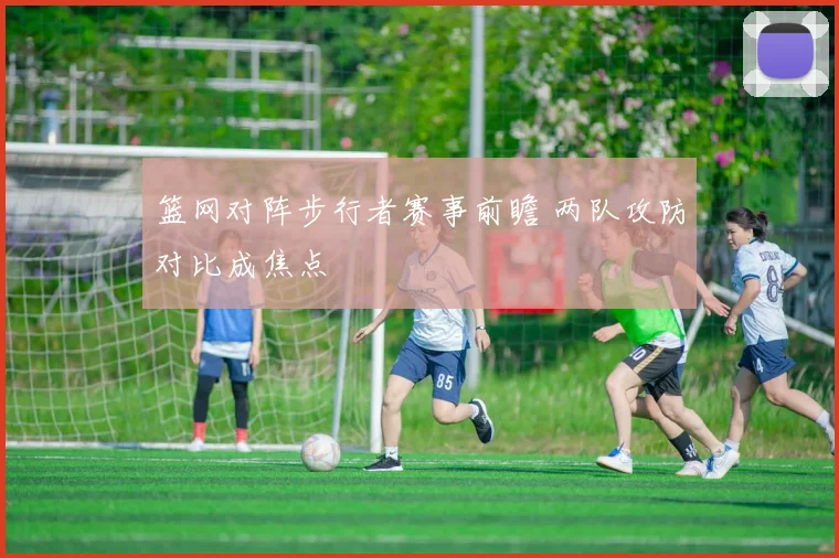 篮网对阵步行者赛事前瞻 两队攻防对比成焦点